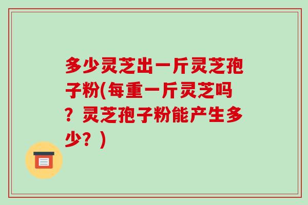 多少灵芝出一斤灵芝孢子粉(每重一斤灵芝吗？灵芝孢子粉能产生多少？)