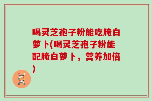 喝灵芝孢子粉能吃腌白萝卜(喝灵芝孢子粉能配腌白萝卜，营养加倍)