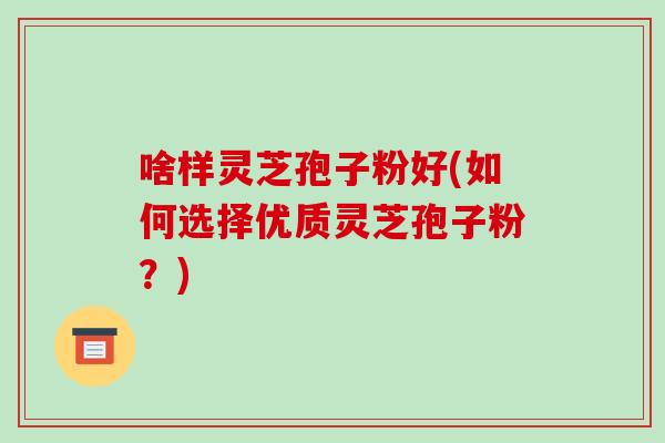 啥样灵芝孢子粉好(如何选择优质灵芝孢子粉？)