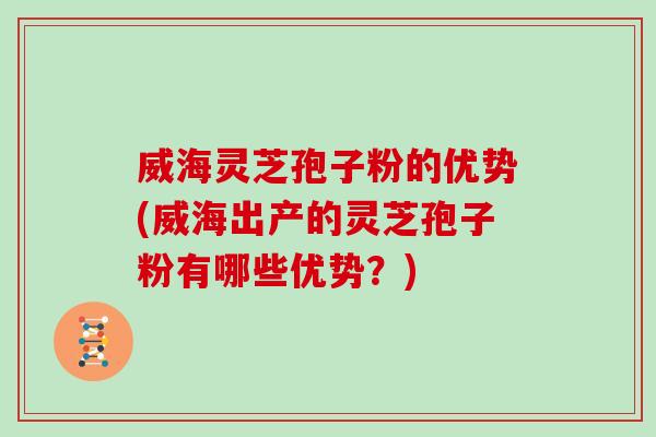 威海灵芝孢子粉的优势(威海出产的灵芝孢子粉有哪些优势？)