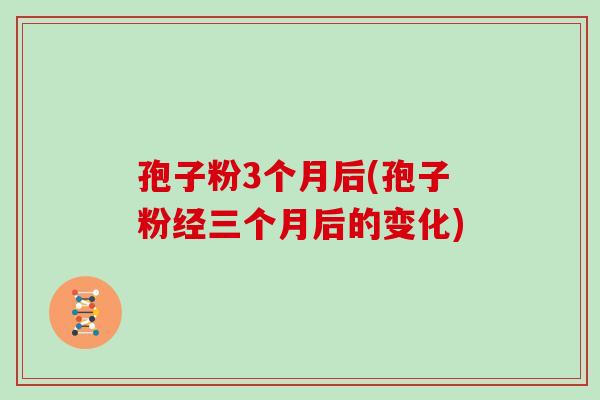 孢子粉3个月后(孢子粉经三个月后的变化)