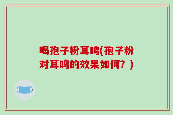喝孢子粉耳鸣(孢子粉对耳鸣的效果如何？)