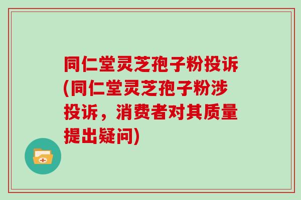 同仁堂灵芝孢子粉投诉(同仁堂灵芝孢子粉涉投诉，消费者对其质量提出疑问)