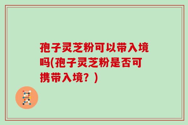 孢子灵芝粉可以带入境吗(孢子灵芝粉是否可携带入境？)