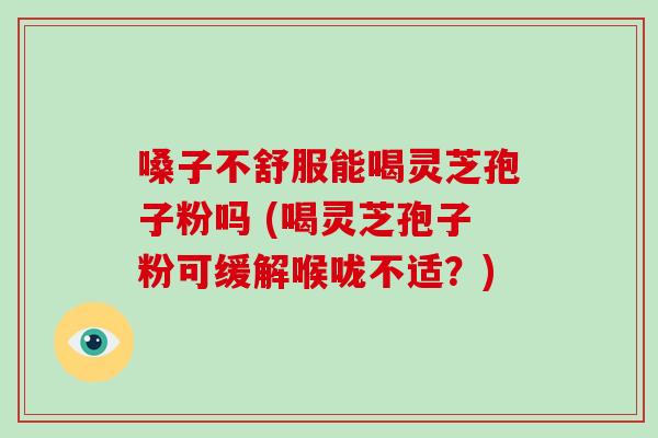 嗓子不舒服能喝灵芝孢子粉吗 (喝灵芝孢子粉可缓解喉咙不适？)
