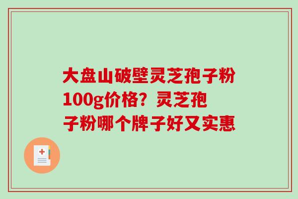 大盘山破壁灵芝孢子粉100g价格？灵芝孢子粉哪个牌子好又实惠
