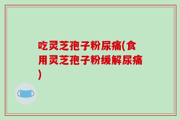 吃灵芝孢子粉尿痛(食用灵芝孢子粉缓解尿痛)