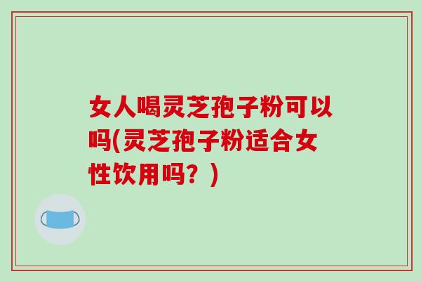 女人喝灵芝孢子粉可以吗(灵芝孢子粉适合女性饮用吗？)