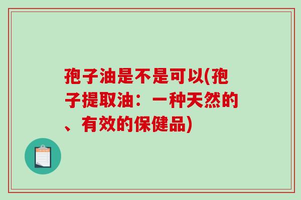 孢子油是不是可以(孢子提取油：一种天然的、有效的保健品)