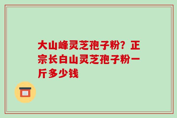 大山峰灵芝孢子粉？正宗长白山灵芝孢子粉一斤多少钱