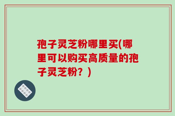 孢子灵芝粉哪里买(哪里可以购买高质量的孢子灵芝粉？)