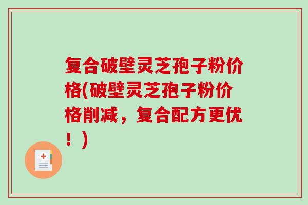 复合破壁灵芝孢子粉价格(破壁灵芝孢子粉价格削减，复合配方更优！)