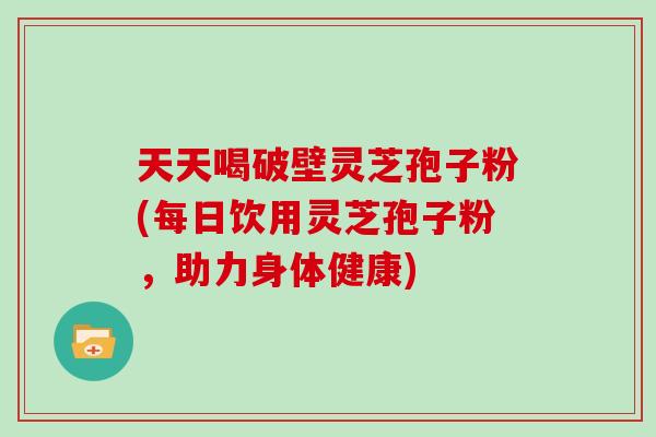 天天喝破壁灵芝孢子粉(每日饮用灵芝孢子粉，助力身体健康)