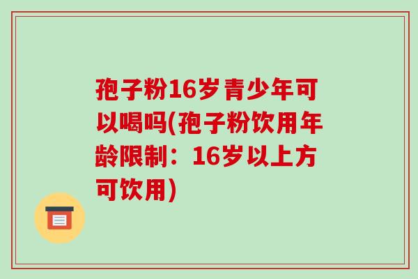 孢子粉16岁青少年可以喝吗(孢子粉饮用年龄限制：16岁以上方可饮用)