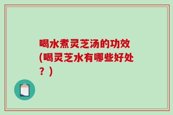 喝水煮灵芝汤的功效 (喝灵芝水有哪些好处？)
