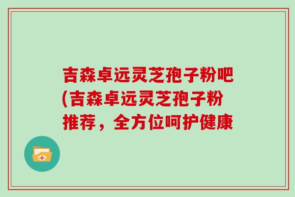 吉森卓远灵芝孢子粉吧(吉森卓远灵芝孢子粉推荐，全方位呵护健康