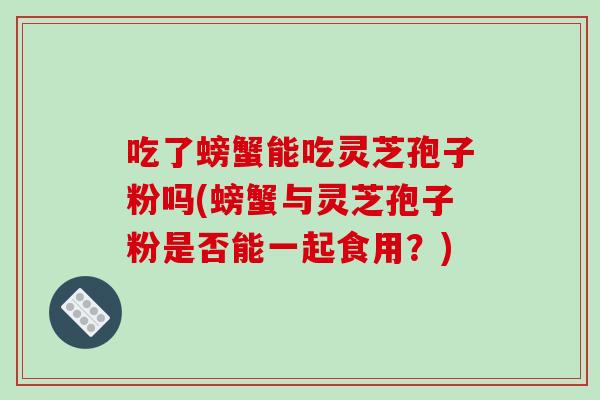 吃了螃蟹能吃灵芝孢子粉吗(螃蟹与灵芝孢子粉是否能一起食用？)