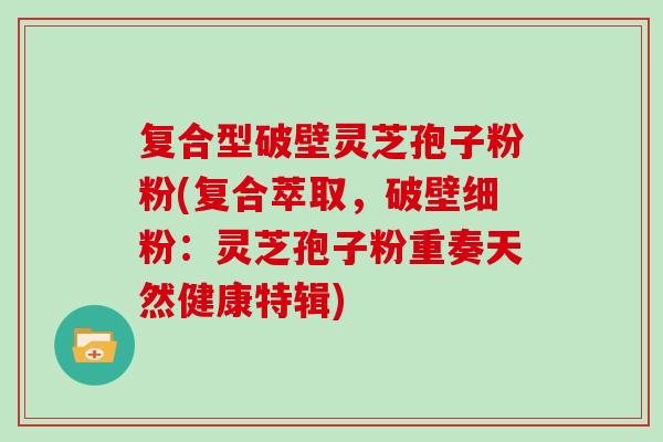 复合型破壁灵芝孢子粉粉(复合萃取，破壁细粉：灵芝孢子粉重奏天然健康特辑)