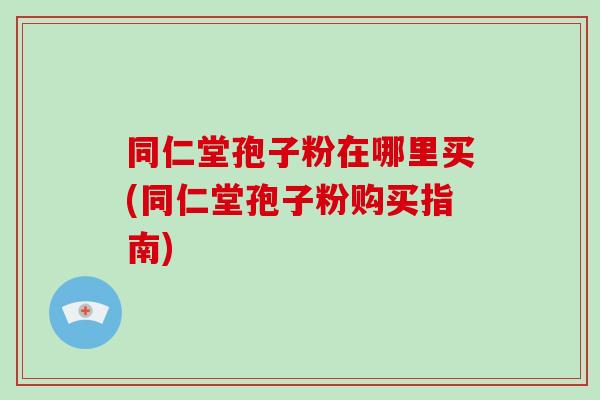同仁堂孢子粉在哪里买(同仁堂孢子粉购买指南)