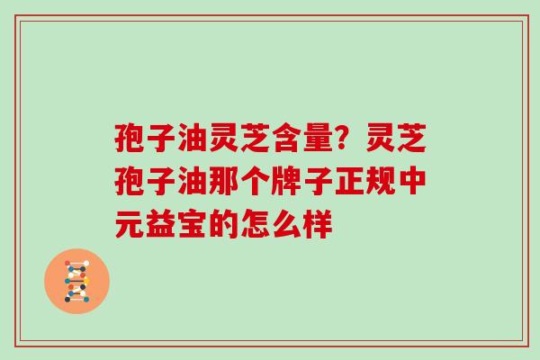 孢子油灵芝含量？灵芝孢子油那个牌子正规中元益宝的怎么样