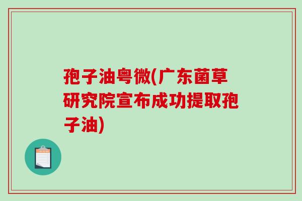 孢子油粤微(广东菌草研究院宣布成功提取孢子油)