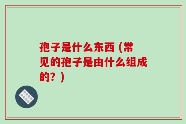 孢子是什么东西 (常见的孢子是由什么组成的？)