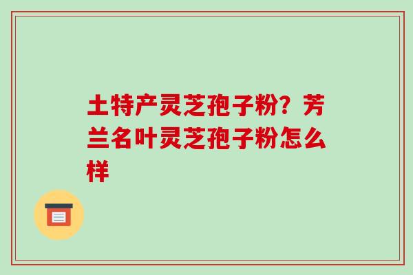 土特产灵芝孢子粉？芳兰名叶灵芝孢子粉怎么样