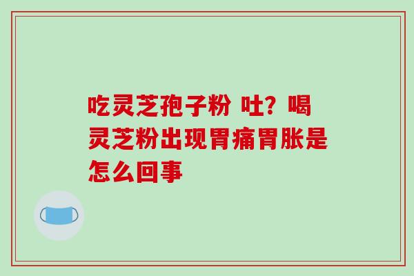 吃灵芝孢子粉 吐？喝灵芝粉出现胃痛胃胀是怎么回事