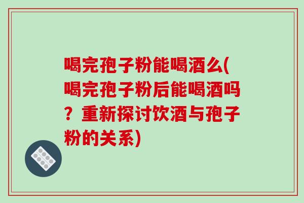 喝完孢子粉能喝酒么(喝完孢子粉后能喝酒吗？重新探讨饮酒与孢子粉的关系)