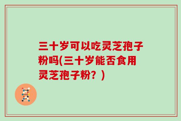 三十岁可以吃灵芝孢子粉吗(三十岁能否食用灵芝孢子粉？)