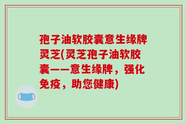 孢子油软胶囊意生缘牌灵芝(灵芝孢子油软胶囊——意生缘牌，强化免疫，助您健康)