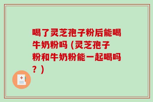 喝了灵芝孢子粉后能喝牛奶粉吗 (灵芝孢子粉和牛奶粉能一起喝吗？)