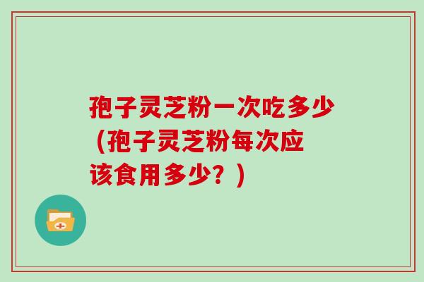 孢子灵芝粉一次吃多少 (孢子灵芝粉每次应该食用多少？)