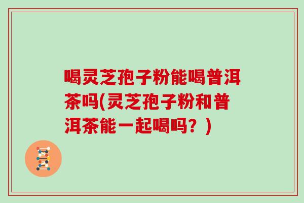 喝灵芝孢子粉能喝普洱茶吗(灵芝孢子粉和普洱茶能一起喝吗？)