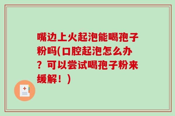 嘴边上火起泡能喝孢子粉吗(口腔起泡怎么办？可以尝试喝孢子粉来缓解！)