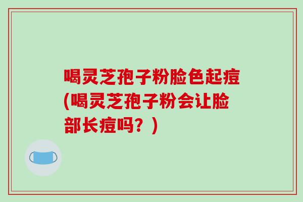 喝灵芝孢子粉脸色起痘(喝灵芝孢子粉会让脸部长痘吗？)