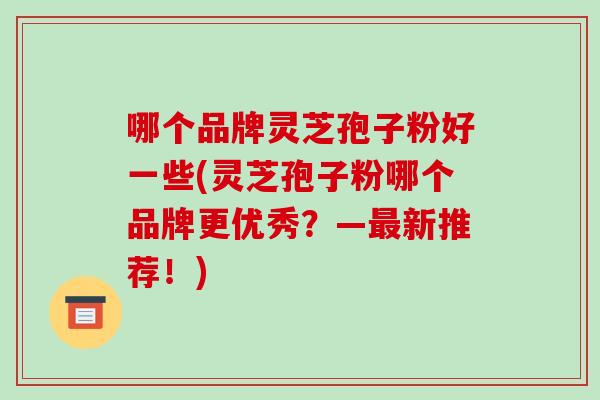 哪个品牌灵芝孢子粉好一些(灵芝孢子粉哪个品牌更优秀？—新推荐！)