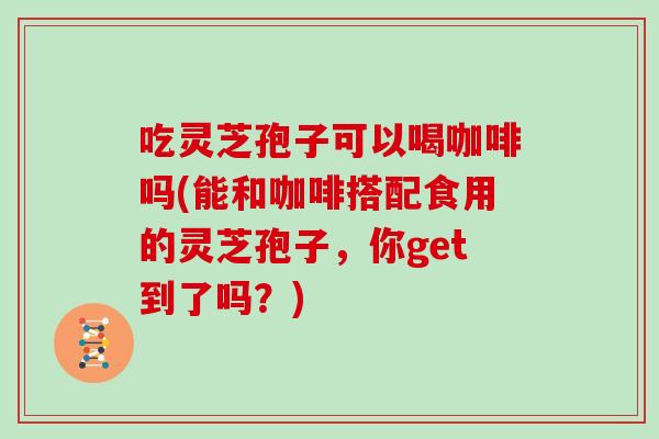 吃灵芝孢子可以喝咖啡吗(能和咖啡搭配食用的灵芝孢子，你get到了吗？)