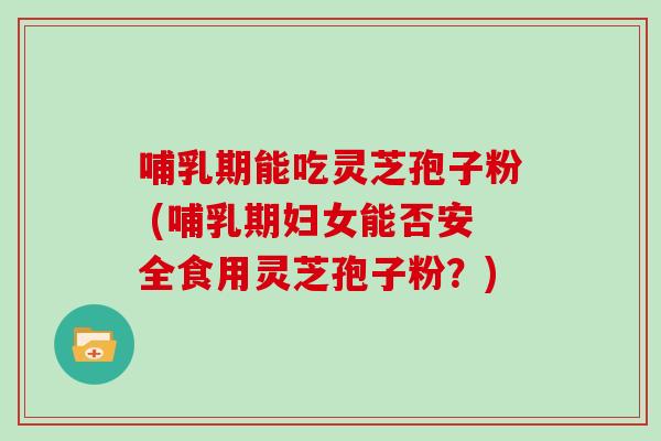 哺乳期能吃灵芝孢子粉 (哺乳期妇女能否安全食用灵芝孢子粉？)