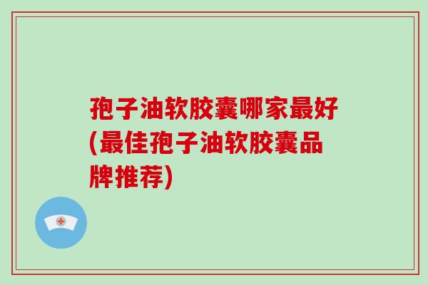 孢子油软胶囊哪家好(佳孢子油软胶囊品牌推荐)