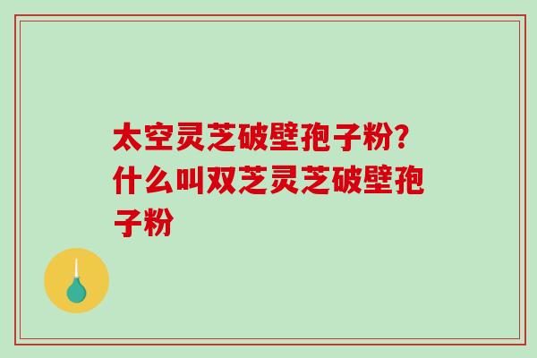 太空灵芝破壁孢子粉？什么叫双芝灵芝破壁孢子粉