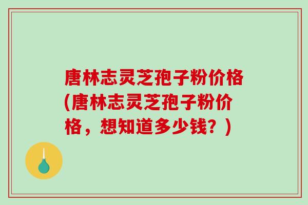 唐林志灵芝孢子粉价格(唐林志灵芝孢子粉价格，想知道多少钱？)
