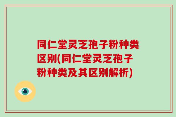 同仁堂灵芝孢子粉种类区别(同仁堂灵芝孢子粉种类及其区别解析)