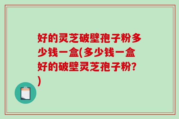 好的灵芝破壁孢子粉多少钱一盒(多少钱一盒好的破壁灵芝孢子粉？)