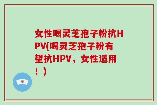 女性喝灵芝孢子粉抗HPV(喝灵芝孢子粉有望抗HPV，女性适用！)