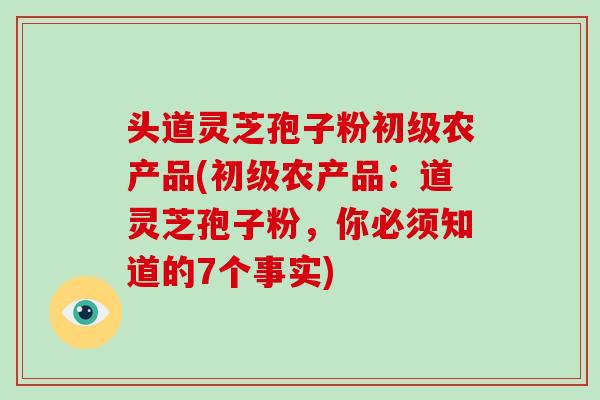 头道灵芝孢子粉初级农产品(初级农产品：道灵芝孢子粉，你必须知道的7个事实)