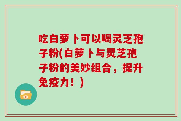 吃白萝卜可以喝灵芝孢子粉(白萝卜与灵芝孢子粉的美妙组合，提升免疫力！)