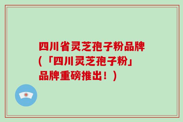 四川省灵芝孢子粉品牌(「四川灵芝孢子粉」品牌重磅推出！)