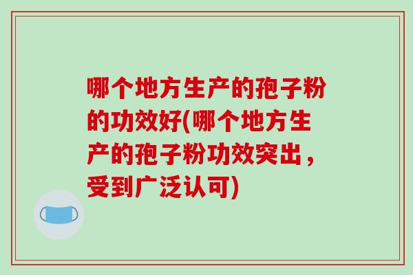 哪个地方生产的孢子粉的功效好(哪个地方生产的孢子粉功效突出，受到广泛认可)