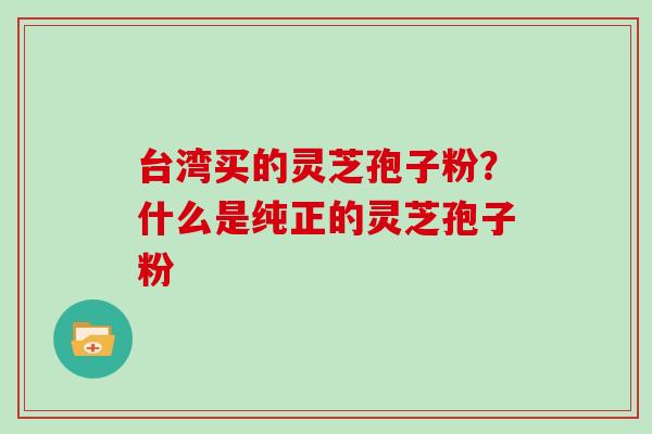 台湾买的灵芝孢子粉？什么是纯正的灵芝孢子粉